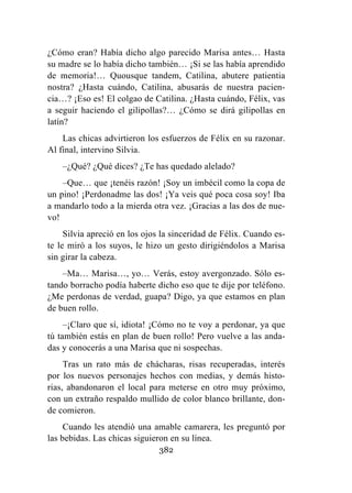 382
¿Cómo eran? Había dicho algo parecido Marisa antes… Hasta
su madre se lo había dicho también… ¡Si se las había aprendido
de memoria!… Quousque tandem, Catilina, abutere patientia
nostra? ¿Hasta cuándo, Catilina, abusarás de nuestra pacien-
cia…? ¡Eso es! El colgao de Catilina. ¿Hasta cuándo, Félix, vas
a seguir haciendo el gilipollas?… ¿Cómo se dirá gilipollas en
latín?
Las chicas advirtieron los esfuerzos de Félix en su razonar.
Al final, intervino Silvia.
–¿Qué? ¿Qué dices? ¿Te has quedado alelado?
–Que… que ¡tenéis razón! ¡Soy un imbécil como la copa de
un pino! ¡Perdonadme las dos! ¡Ya veis qué poca cosa soy! Iba
a mandarlo todo a la mierda otra vez. ¡Gracias a las dos de nue-
vo!
Silvia apreció en los ojos la sinceridad de Félix. Cuando es-
te le miró a los suyos, le hizo un gesto dirigiéndolos a Marisa
sin girar la cabeza.
–Ma… Marisa…, yo… Verás, estoy avergonzado. Sólo es-
tando borracho podía haberte dicho eso que te dije por teléfono.
¿Me perdonas de verdad, guapa? Digo, ya que estamos en plan
de buen rollo.
–¡Claro que sí, idiota! ¡Cómo no te voy a perdonar, ya que
tú también estás en plan de buen rollo! Pero vuelve a las anda-
das y conocerás a una Marisa que ni sospechas.
Tras un rato más de chácharas, risas recuperadas, interés
por los nuevos personajes hechos con medias, y demás histo-
rias, abandonaron el local para meterse en otro muy próximo,
con un extraño respaldo mullido de color blanco brillante, don-
de comieron.
Cuando les atendió una amable camarera, les preguntó por
las bebidas. Las chicas siguieron en su línea.
 