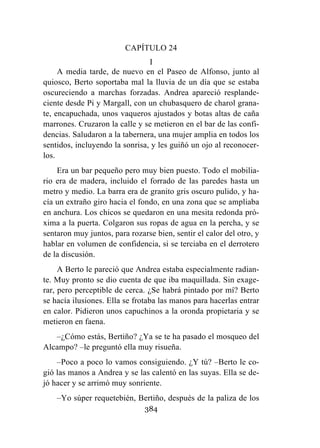 384
CAPÍTULO 24
I
A media tarde, de nuevo en el Paseo de Alfonso, junto al
quiosco, Berto soportaba mal la lluvia de un día que se estaba
oscureciendo a marchas forzadas. Andrea apareció resplande-
ciente desde Pi y Margall, con un chubasquero de charol grana-
te, encapuchada, unos vaqueros ajustados y botas altas de caña
marrones. Cruzaron la calle y se metieron en el bar de las confi-
dencias. Saludaron a la tabernera, una mujer amplia en todos los
sentidos, incluyendo la sonrisa, y les guiñó un ojo al reconocer-
los.
Era un bar pequeño pero muy bien puesto. Todo el mobilia-
rio era de madera, incluido el forrado de las paredes hasta un
metro y medio. La barra era de granito gris oscuro pulido, y ha-
cía un extraño giro hacia el fondo, en una zona que se ampliaba
en anchura. Los chicos se quedaron en una mesita redonda pró-
xima a la puerta. Colgaron sus ropas de agua en la percha, y se
sentaron muy juntos, para rozarse bien, sentir el calor del otro, y
hablar en volumen de confidencia, si se terciaba en el derrotero
de la discusión.
A Berto le pareció que Andrea estaba especialmente radian-
te. Muy pronto se dio cuenta de que iba maquillada. Sin exage-
rar, pero perceptible de cerca. ¿Se habrá pintado por mí? Berto
se hacía ilusiones. Ella se frotaba las manos para hacerlas entrar
en calor. Pidieron unos capuchinos a la oronda propietaria y se
metieron en faena.
–¿Cómo estás, Bertiño? ¿Ya se te ha pasado el mosqueo del
Alcampo? –le preguntó ella muy risueña.
–Poco a poco lo vamos consiguiendo. ¿Y tú? –Berto le co-
gió las manos a Andrea y se las calentó en las suyas. Ella se de-
jó hacer y se arrimó muy sonriente.
–Yo súper requetebién, Bertiño, después de la paliza de los
 
