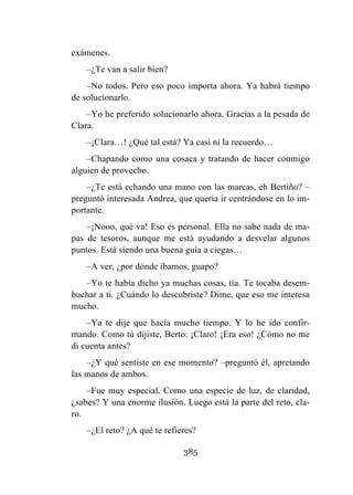 385
exámenes.
–¿Te van a salir bien?
–No todos. Pero eso poco importa ahora. Ya habrá tiempo
de solucionarlo.
–Yo he preferido solucionarlo ahora. Gracias a la pesada de
Clara.
–¡Clara…! ¿Qué tal está? Ya casi ni la recuerdo…
–Chapando como una cosaca y tratando de hacer conmigo
alguien de provecho.
–¿Te está echando una mano con las marcas, eh Bertiño? –
preguntó interesada Andrea, que quería ir centrándose en lo im-
portante.
–¡Nooo, qué va! Eso es personal. Ella no sabe nada de ma-
pas de tesoros, aunque me está ayudando a desvelar algunos
puntos. Está siendo una buena guía a ciegas…
–A ver, ¿por dónde íbamos, guapo?
–Yo te había dicho ya muchas cosas, tía. Te tocaba desem-
buchar a ti. ¿Cuándo lo descubriste? Dime, que eso me interesa
mucho.
–Ya te dije que hacía mucho tiempo. Y lo he ido confir-
mando. Como tú dijiste, Berto: ¡Claro! ¡Era eso! ¿Cómo no me
di cuenta antes?
–¿Y qué sentiste en ese momento? –preguntó él, apretando
las manos de ambos.
–Fue muy especial. Como una especie de luz, de claridad,
¿sabes? Y una enorme ilusión. Luego está la parte del reto, cla-
ro.
–¿El reto? ¿A qué te refieres?
 