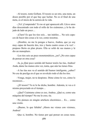 386
–Al tesoro, tonto Gollum. El tesoro es un reto, una meta, un
deseo posible por el que hay que luchar. No es el final de una
meta, es el inicio de la carrera de la vida.
–¡Ya! ¡Comprendo! Yo no sé qué aparecerá allí. Llevo unos
días descentrado con todo el rollo de los exámenes, y lo he de-
jado de lado un poco…
–¡Claro! Es que los tíos sois… tan inútiles… No sois capa-
ces de hacer dos cosas a la vez, como nosotras.
–¡Hombre, no me lo pongas a huevo, Andrea, que yo soy
muy capaz de hacerte dos, tres y hasta cuatro cosas a la vez! –
propuso Berto en plan pícaro. Ella se soltó de sus manos y le
dio un manoplazo.
–Los tíos sois un poco monotemáticos, ¿no? ¿No eres capaz
de pensar en otra cosa?
–Ja, ja.¡Qué poco sentido del humor tenéis las tías, Andrea!
Anda, dame las manos otra vez, tonta, que aún las tienes frías.
–A las tías nos va el sentido del humor inteligente, ¿sabes?
No ese de pocilga en el que os revolcáis todo el día los tíos.
–Venga, mujer, no te despistes. Dime cómo lo ves, cómo lo
reconoces…
–¿El tesoro? Ya te lo he dicho, hombre. Además, te ves a ti
mismo proyectado en el tiempo…
–¿Qué? Cuéntame cómo es eso, Andrea. ¿Qué es, como una
máquina del tiempo? No me lo creo, tía.
–No pienses en ningún artefacto electrónico… Es… como
una visión.
–¡Bueno, lo que faltaba! ¡Ahora me vienes con visiones,
Andrea!
–Que sí, hombre. No tienes por qué pensar en cosas raras.
 