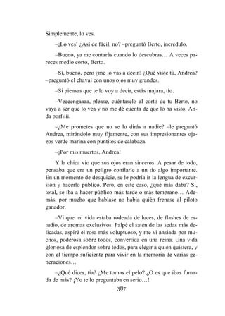 387
Simplemente, lo ves.
–¡Lo ves! ¿Así de fácil, no? –preguntó Berto, incrédulo.
–Bueno, ya me contarás cuando lo descubras… A veces pa-
reces medio corto, Berto.
–Sí, bueno, pero ¿me lo vas a decir? ¿Qué viste tú, Andrea?
–preguntó el chaval con unos ojos muy grandes.
–Si piensas que te lo voy a decir, estás majara, tío.
–Veeeengaaaa, please, cuéntaselo al corto de tu Berto, no
vaya a ser que lo vea y no me dé cuenta de que lo ha visto. An-
da porfiiii.
–¿Me prometes que no se lo dirás a nadie? –le preguntó
Andrea, mirándolo muy fijamente, con sus impresionantes oja-
zos verde marina con puntitos de calabaza.
–¡Por mis muertos, Andrea!
Y la chica vio que sus ojos eran sinceros. A pesar de todo,
pensaba que era un peligro confiarle a un tío algo importante.
En un momento de desquicie, se le podría ir la lengua de excur-
sión y hacerlo público. Pero, en este caso, ¿qué más daba? Si,
total, se iba a hacer público más tarde o más temprano… Ade-
más, por mucho que hablase no había quién frenase al piloto
ganador.
–Vi que mi vida estaba rodeada de luces, de flashes de es-
tudio, de aromas exclusivos. Palpé el satén de las sedas más de-
licadas, aspiré el rosa más voluptuoso, y me vi ansiada por mu-
chos, poderosa sobre todos, convertida en una reina. Una vida
gloriosa de esplendor sobre todos, para elegir a quien quisiera, y
con el tiempo suficiente para vivir en la memoria de varias ge-
neraciones…
–¿Qué dices, tía? ¿Me tomas el pelo? ¿O es que ibas fuma-
da de más? ¡Yo te lo preguntaba en serio…!
 