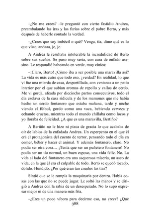 388
–¿No me crees? –le preguntó con cierto fastidio Andrea,
preambulando las iras y las furias sobre el pobre Berto, y más
después de haberle contado la verdad.
–¿Crees que soy imbécil o qué? Venga, tía, dime qué es lo
que viste, andaaa, je, je.
A Andrea le resultaba intolerable la incredulidad de Berto
sobre sus sueños. Se puso muy seria, con cara de enfado ase-
sino. Le respondió babeando en verde, muy cínica:
–¡Claro, Berto! ¿Cómo iba a ser posible una maravilla así?
La vida es más cutre que todo eso, ¿verdad? En realidad, lo que
vi fue una mierda de casa, desportillada, con ventanas a un patio
interior por el que subían aromas de repollo y callos de cerdo.
Me vi gorda, afeada por dieciocho partos consecutivos, todo el
día esclava de la casa ridícula y de los mamones que me había
hecho un cerdo fontanero que estaba mañana, tarde y noche
viendo el fútbol, gordo como una vaca, bebiendo cerveza y
echando eructos, mientras todo el mundo chillaba como locos y
yo lloraba de felicidad. ¿A que es una maravilla, Bertiño?
A Bertiño no le hizo ni pizca de gracia lo que acababa de
oír de labios de la enfadada Andrea. Un esperpento en el que él
era el protagonista del cuento de terror, pensando todo el día en
comer, beber y hacer el animal. Y además fontanero, claro. No
podía ser otra cosa… ¡Tenía que ser un puñetero fontanero! No
podía ser un tío normal, un buen esposo, una vida feliz. No. La
vida al lado del fontanero era una asquerosa miseria, un asco de
vida, en la que él era el culpable de todo. Berto se quedó tocado,
dolido. Hundido. ¿Por qué eran tan crueles las tías?
Sintió que se le rompía la maquinaria por dentro. Había co-
sas con las que no se puede jugar. Le soltó las manos y se diri-
gió a Andrea con la rabia de un desesperado. No lo supo expre-
sar mejor ni de una manera más fría.
–¿Eres un poco víbora para decirme eso, no crees? ¿Qué
 