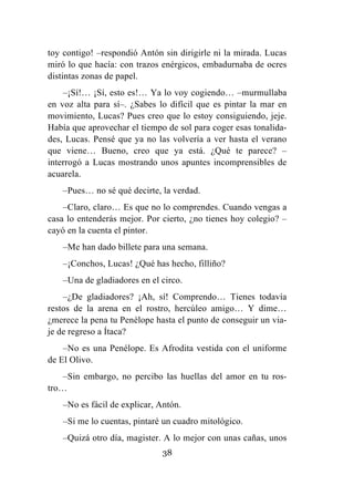 38
toy contigo! –respondió Antón sin dirigirle ni la mirada. Lucas
miró lo que hacía: con trazos enérgicos, embadurnaba de ocres
distintas zonas de papel.
–¡Sí!… ¡Sí, esto es!… Ya lo voy cogiendo… –murmullaba
en voz alta para sí–. ¿Sabes lo difícil que es pintar la mar en
movimiento, Lucas? Pues creo que lo estoy consiguiendo, jeje.
Había que aprovechar el tiempo de sol para coger esas tonalida-
des, Lucas. Pensé que ya no las volvería a ver hasta el verano
que viene… Bueno, creo que ya está. ¿Qué te parece? –
interrogó a Lucas mostrando unos apuntes incomprensibles de
acuarela.
–Pues… no sé qué decirte, la verdad.
–Claro, claro… Es que no lo comprendes. Cuando vengas a
casa lo entenderás mejor. Por cierto, ¿no tienes hoy colegio? –
cayó en la cuenta el pintor.
–Me han dado billete para una semana.
–¡Conchos, Lucas! ¿Qué has hecho, filliño?
–Una de gladiadores en el circo.
–¿De gladiadores? ¡Ah, sí! Comprendo… Tienes todavía
restos de la arena en el rostro, hercúleo amigo… Y dime…
¿merece la pena tu Penélope hasta el punto de conseguir un via-
je de regreso a Ítaca?
–No es una Penélope. Es Afrodita vestida con el uniforme
de El Olivo.
–Sin embargo, no percibo las huellas del amor en tu ros-
tro…
–No es fácil de explicar, Antón.
–Si me lo cuentas, pintaré un cuadro mitológico.
–Quizá otro día, magister. A lo mejor con unas cañas, unos
 