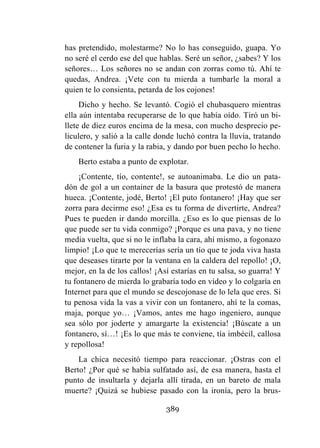 389
has pretendido, molestarme? No lo has conseguido, guapa. Yo
no seré el cerdo ese del que hablas. Seré un señor, ¿sabes? Y los
señores… Los señores no se andan con zorras como tú. Ahí te
quedas, Andrea. ¡Vete con tu mierda a tumbarle la moral a
quien te lo consienta, petarda de los cojones!
Dicho y hecho. Se levantó. Cogió el chubasquero mientras
ella aún intentaba recuperarse de lo que había oído. Tiró un bi-
llete de diez euros encima de la mesa, con mucho desprecio pe-
liculero, y salió a la calle donde luchó contra la lluvia, tratando
de contener la furia y la rabia, y dando por buen pecho lo hecho.
Berto estaba a punto de explotar.
¡Contente, tío, contente!, se autoanimaba. Le dio un pata-
dón de gol a un container de la basura que protestó de manera
hueca. ¡Contente, jodé, Berto! ¡El puto fontanero! ¡Hay que ser
zorra para decirme eso! ¿Esa es tu forma de divertirte, Andrea?
Pues te pueden ir dando morcilla. ¿Eso es lo que piensas de lo
que puede ser tu vida conmigo? ¡Porque es una pava, y no tiene
media vuelta, que si no le inflaba la cara, ahí mismo, a fogonazo
limpio! ¡Lo que te merecerías sería un tío que te joda viva hasta
que deseases tirarte por la ventana en la caldera del repollo! ¡O,
mejor, en la de los callos! ¡Así estarías en tu salsa, so guarra! Y
tu fontanero de mierda lo grabaría todo en vídeo y lo colgaría en
Internet para que el mundo se descojonase de lo lela que eres. Si
tu penosa vida la vas a vivir con un fontanero, ahí te la comas,
maja, porque yo… ¡Vamos, antes me hago ingeniero, aunque
sea sólo por joderte y amargarte la existencia! ¡Búscate a un
fontanero, sí…! ¡Es lo que más te conviene, tía imbécil, callosa
y repollosa!
La chica necesitó tiempo para reaccionar. ¡Ostras con el
Berto! ¿Por qué se había sulfatado así, de esa manera, hasta el
punto de insultarla y dejarla allí tirada, en un bareto de mala
muerte? ¡Quizá se hubiese pasado con la ironía, pero la brus-
 