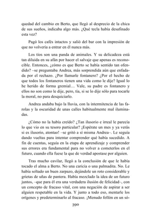 390
quedad del cambio en Berto, que llegó al desprecio de la chica
de sus sueños, indicaba algo más. ¿Qué tecla había desafinado
esta vez?
Pagó los cafés intactos y salió del bar con la impresión de
que no volvería a entrar en él nunca más.
Los tíos son una panda de animales. Y su delicadeza está
tan diluida en su afán por hacer el salvaje que apenas es recono-
cible. Entonces, ¿cómo es que Berto se había sentido tan ofen-
dido? –se preguntaba Andrea, más sorprendida aún que enfada-
da por el rechazo. ¿Por llamarle fontanero? ¿Por el hecho de
que todos los fontaneros tienen una vida como le dije? Igual lo
he herido de forma gremial… Vale, su padre es fontanero y
ellos no son como le dije, pero, tía, si se lo dije sólo para tocarle
la moral, no para desquiciarlo.
Andrea andaba bajo la lluvia, con la intermitencia de las fa-
rolas y la oscuridad de unas calles habitualmente mal ilumina-
das.
¿Cómo no la había creído? ¿Tan ilusorio e irreal le parecía
lo que vio en su tesoro particular? ¡Espérate un mes y ya verás
si es ilusorio, atontao! –se gritó a sí misma Andrea–. Le seguía
dando vueltas para intentar comprender qué había sucedido. A
fin de cuentas, seguía en la etapa de aprendizaje y comprender
sus errores era fundamental para no volver a cometerlos en el
futuro, cuando ella fuese la que de verdad apostase por alguien.
Tras mucho cavilar, llegó a la conclusión de que le había
tocado el alma a Berto. No una caricia o una palmadita. No. Le
había soltado un buen zarpazo, dejándole un roto considerable y
grietas de uñas de pantera. Había mezclado la idea de un futuro
juntos, –que para él era una verdadera ilusión de felicidad–, con
un concepto de fracaso vital, con una negación de aspirar a ser
alguien respetable en la vida. Y junto a todo eso, mentarle los
orígenes y predeterminarlo al fracaso. ¡Menudo follón en un só-
 