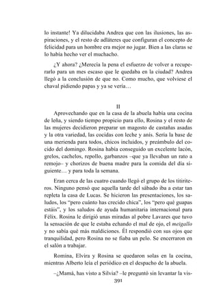 391
lo instante! Ya dilucidaba Andrea que con las ilusiones, las as-
piraciones, y el resto de adláteres que configuran el concepto de
felicidad para un hombre era mejor no jugar. Bien a las claras se
lo había hecho ver el muchacho.
¿Y ahora? ¿Merecía la pena el esfuerzo de volver a recupe-
rarlo para un mes escaso que le quedaba en la ciudad? Andrea
llegó a la conclusión de que no. Como mucho, que volviese el
chaval pidiendo papas y ya se vería…
II
Aprovechando que en la casa de la abuela había una cocina
de leña, y siendo tiempo propicio para ello, Rosina y el resto de
las mujeres decidieron preparar un magosto de castañas asadas
y la otra variedad, las cocidas con leche y anís. Sería la base de
una merienda para todos, chicos incluidos, y preámbulo del co-
cido del domingo. Rosina había conseguido un excelente lacón,
grelos, cachelos, repollo, garbanzos –que ya llevaban un rato a
remojo– y chorizos de buena madre para la comida del día si-
guiente… y para toda la semana.
Eran cerca de las cuatro cuando llegó el grupo de los titirite-
ros. Ninguno pensó que aquella tarde del sábado iba a estar tan
repleta la casa de Lucas. Se hicieron las presentaciones, los sa-
ludos, los “pero cuánto has crecido chica”, los “pero qué guapas
estáis”, y los saludos de ayuda humanitaria internacional para
Félix. Rosina le dirigió unas miradas al pobre Lavares que tuvo
la sensación de que le estaba echando el mal de ojo, el meigallo
y no sabía qué más maldiciones. Él respondió con sus ojos que
tranquilidad, pero Rosina no se fiaba un pelo. Se encerraron en
el salón a trabajar.
Romina, Elvira y Rosina se quedaron solas en la cocina,
mientras Alberto leía el periódico en el despacho de la abuela.
–¿Mamá, has visto a Silvia? –le preguntó sin levantar la vis-
 