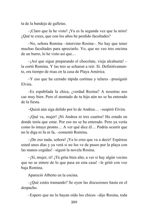 392
ta de la bandeja de galletas.
–¡Claro que la he visto! ¡Ya es la segunda vez que la miro!
¿Qué te crees, que con los años he perdido facultades?
–No, señora Romina –intervino Rosina–. No hay que tener
muchas facultades para apreciarlo. Yo, que no veo tres encima
de un burro, lo he visto así que…
–¡Así que sigue preparando el chocolate, vieja alcahueta! –
la cortó Romina. Y las tres se echaron a reír. Sí. Definitivamen-
te, era tiempo de risas en la casa de Playa América.
–Y eso que ha cerrado rápida cortinas y telares –prosiguió
Elvira.
–Es espabilada la chica, ¿verdad Rosina? A nosotras nos
cae muy bien. Pero el atontado de tu hijo aún no se ha enterado
de la fiesta.
–Quizá aún siga dolido por lo de Andrea… –suspiró Elvira.
–¡Qué va, mujer! ¡Ni Andrea ni tres cuartos! Ha estado en
donde tenía que estar. Por eso no se ha enterado. Pero ya verás
como lo intuye pronto… A ver qué dice él… Podría ocurrir que
no le diga ni fu ni fa, –comentó Romina.
–¡De eso nada, señora! ¡Ya lo creo que va a decir! Espérese
usted unos días y ya verá si no los ve de paseo por la playa con
las manos cogidas! –siguió la novela Rosina.
–¡Sí, mujer, sí! ¡Tú grita bien alto, a ver si hay algún vecino
que no se entere de lo que pasa en esta casa! –le gritó con voz
baja Romina.
Apareció Alberto en la cocina.
–¿Qué estáis tramando? Se oyen las discusiones hasta en el
despacho.
–Espero que no lo hayan oído los chicos –dijo Rosina, toda
 