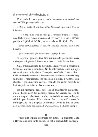 394
el arte de decir chorradas, je, je, je.
Pero nadie le rió la gracia. ¡Jodé qué pavos más cortos! –se
comió Félix para sus adentros.
–¿No le gusta el nombre, señor Sendón? –preguntó Marisa
intrigada.
–¡Hombre, mira que es feo! ¡Calcetudos! Suena a cabezu-
dos. Habría que buscar algo más divertido y original… ¿Cómo
podría ser? ¿Calcetillo? No, suena a calzoncillo, Cal… Cal…
–¿Qué tal Calcetiñecos, señor? –insinuó Rosina, con cierta
timidez.
–¿Calcetiñecos? ¡Es buenísimo! –apoyó Lucas.
Y acuerdo general, tras diez minutos de parabienes entre
todos por lo logrado del nombre y la ocurrencia de la criada.
Conforme avanzaba la merienda, Lucas volvió a observar a
Silvia de manera disimulada. No le interesaban tanto sus ojos
como el resto de la chica. Tranquila, confiada, desenvuelta…
Sólo se azoraba cuando lo buscaba con la mirada, siempre muy
sonriente. Tranquilizaba con sus ojos a Elvira, a Alberto, a la
abuela… Era una chica normal, feliz de compartir parte de su
historia y de su vida con los seres cercanos.
En un momento dado, sus ojos se encontraron accidental-
mente. Lucas echó las cortinas, rápido. No quería que ella lo
viese en aquel calamitoso estado, con toda la casa revuelta y el
edificio por levantar. Ella insistió. Pero él levantó muros de
hormigón. Se sintió un poco defraudada. Lucas, le hizo un gesto
con las manos de tranquilidad. Piano, piano. Ya habrá tiempo.
III
–¿Pero qué te pasa, desgracia con patas? –le preguntó Clara
a Berto esa misma tarde-noche. Le había sorprendido que regre-
 