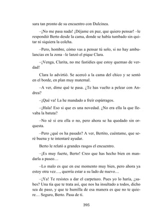 395
sara tan pronto de su encuentro con Dulcinea.
–¡No me pasa nada! ¡Déjame en paz, que quiero pensar! –le
respondió Berto desde la cama, donde se había tumbado sin qui-
tar ni siquiera la colcha.
–Pero, hombre, cómo vas a pensar tú solo, si no hay ambu-
lancias en la zona –le lanzó el pique Clara.
–¡Venga, Clarita, no me fastidies que estoy quemao de ver-
dad!
Clara lo advirtió. Se acercó a la cama del chico y se sentó
en el borde, en plan muy maternal.
–A ver, dime qué te pasa. ¿Te has vuelto a pelear con An-
drea?
–¡Qué va! La he mandado a freír espárragos.
–¡Hala! Eso si que es una novedad. ¿No era ella la que lle-
vaba la batuta?
–No sé si era ella o no, pero ahora se ha quedado sin or-
questa.
–Pero ¿qué os ha pasado? A ver, Bertito, cuéntame, que se-
ré buena y te intentaré ayudar.
Berto le relató a grandes rasgos el encuentro.
–¡Es muy fuerte, Berto! Creo que has hecho bien en man-
darla a paseo…
–Lo malo es que en ese momento muy bien, pero ahora ya
estoy otra vez…, querría estar a su lado de nuevo…
–¡Ya! Te resistes a dar el carpetazo. Pues yo lo haría, ¿sa-
bes? Una tía que te trata así, que nos ha insultado a todos, dicho
sea de paso, y que te humilla de esa manera es que no te quie-
re… Seguro, Berto. Pasa de ti.
 