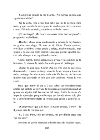396
–Siempre ha pasado de mí, Clarita. ¿No merece la pena que
siga intentándolo?
–Ni de coña, ¿me oyes? Esa sabe que no te necesita para
nada, y que cuando le dé la gana te cambia por otro, como un
cromo. Piénsalo en serio, y tú mismo te darás cuenta.
–¿Y qué hago? ¿Me busco una novia entre las Gorgonas? –
preguntó al techo Berto.
–Hombre, chico, entre un diamante y la bazofia hay bastan-
tes grados para elegir. No eres un tío idiota. Tienes carácter,
eres líder de fútbol, tienes gracia y salero, mucho músculo, eres
guapo y no eres un corto mental. Creo que puedes apuntar mu-
cho más alto que a un cagallón de chucho.
Ambos rieron. Berto agradecía la ayuda y los ánimos de la
hermana. Al menos, le estaba haciendo pasar el mal trago.
–¿Sabes lo que pasa, Clara? Que yo creo que es que estoy
descentrado… Como no tengo resuelto lo del mapa y todo ese
rollo, no tengo la cabeza para nada más. De hecho, me interesa
mucho más descubrir lo mío que cien Andreas. Ahora lo veo
claro.
Tuvo que poner al día a Clara sobre sus elucubraciones
acerca del sentido de su vida, la búsqueda de su personalidad, el
querer ser alguien útil, las marcas del mapa. Ahí la hermana só-
lo podía aconsejar, porque sabía que era bocado de un solo pla-
to, y que su hermano Berto se lo tenía que guisar y comer él so-
lo.
–¿Comprendes que allí poco te puedo ayudar, Berto? –le
dijo con cara de resignación.
–Sí, Clara. Pero, sólo por probar, ¿tú por dónde crees que
van los tiros?
Lo cierto es que la hermana lo había pensado muchas veces,
 