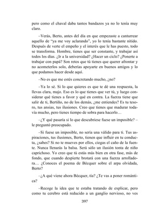 397
pero como el chaval daba tantos bandazos ya no lo tenía muy
claro.
–Verás, Berto, antes del día en que empezaste a canturrear
aquello de “ya me voy aclarando”, yo lo tenía bastante nítido.
Después de verte el empeño y el interés que le has puesto, todo
se transforma. Hombre, tienes que ser constante, y trabajar así
todos los días. ¿Ir a la universidad? ¿Hacer un ciclo? ¿Ponerte a
trabajar con papá? Son retos que tú tienes que querer afrontar y
no acometerlos solo, deberías apoyarte en buenos amigos y lo
que podamos hacer desde aquí.
–No es que me estés concretando mucho, ¿no?
–Ya lo sé. Si lo que quieres es que te dé una respuesta, la
llevas clara, majo. Eso es lo que tienes que ver tú, y luego con-
siderar qué tienes a favor y qué en contra. La fuerza tiene que
salir de ti, Bertiño, no de los demás, ¿me entiendes? Es tu teso-
ro, tus ansias, tus ilusiones. Creo que tienes que madurar toda-
vía mucho, pero tienes tiempo de sobra para hacerlo…
–¿Y qué pasaría si lo que descubriese fuese un imposible? –
le preguntó preocupado.
–Si fuese un imposible, no sería una válido para ti. Tus as-
piraciones, tus ilusiones, Berto, tienen que influir en tu conduc-
ta, ¿sabes? Si no te mueves por ellos, ciegas el caño de la fuen-
te. Nunca llenarás la balsa. Será sólo un ilusión tonta de niño
caprichoso. Yo creo que tú estás más bien en otra fase, más de
fondo, que cuando despierte brotará con una fuerza arrollado-
ra… ¿Conoces el poema de Bécquer sobre el arpa olvidada,
Berto?
–¿A qué viene ahora Bécquer, tía? ¿Te vas a poner románti-
ca?
–Recoge la idea que te estaba tratando de explicar, pero
como tu cerebro está reducido a un ganglio nervioso, no ves
 