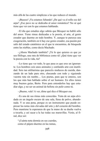398
más allá de las cuatro simplezas a las que reduces el mundo.
–¡Bueeee! ¡Ya estamos faltando! ¿De qué va el rollo ese del
arpa? ¿Ese pavo no se dedicaba al amor romántico? No sé qué
tiene que ver con lo que estamos hablando.
–El día que estudies algo sabrás que Bécquer no habló sólo
del amor. Tiene rimas dedicadas a la poesía, al arte, al genio
creador que duerme en todo hombre. Y, aunque te parezca una
exageración, también en ti hay ese genio creador, esa pasión por
salir del estado catatónico en el que te encuentras, de búsqueda
entre las nieblas, como decía Machado.
–¿Ahora Machado también? ¡Tú lo que quieres es que yo
sea filólogo, una rata de biblioteca como tú! ¿Qué tiene que ver
la poesía con la vida, tía?
–Lo tiene que ver todo, lo que pasa es que eres un ignoran-
te. Los hombres sois unos animales y confundís arte con inutili-
dad. Sois tan utilitaristas que parecéis muñecos de cuerda, dan-
zando de un lado para otro, chocando con todo y siguiendo
vuestra ruta sin rumbo… Los poetas, para que te enteres, son
los que más han hablado sobre el ser humano. En ellos tienes
muy buenos guías, Berto. Pero para entenderlos hay que estu-
diar algo, y no ser un animal de bellota sin pulir como tú.
–¡Bueno, vale! A ver, dime qué dice el Bécquer ese.
–Es una de sus rimas más conocidas. Trata de un arpa olvi-
dada en un ángulo oscuro de una sala, llena de polvo, abando-
nada. Y es una pena, porque es un instrumento que puede ex-
presar las notas más elevadas del arte y del corazón del hombre.
Pero mantiene la esperanza de que la mano de su dueña vuelva
a tocarla, y así sacar a la luz todas sus maravillas. Verás, al fi-
nal, dice así:
“¡Cuánta nota dormía en sus cuerdas,
como el pájaro duerme en las ramas,
 