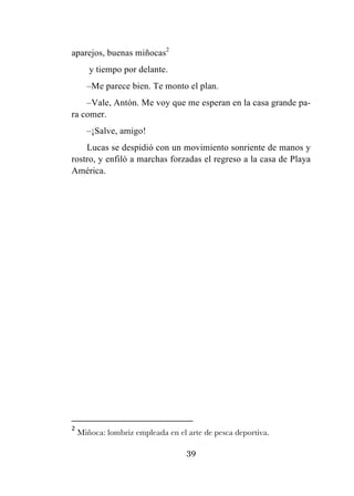 39
aparejos, buenas miñocas2
y tiempo por delante.
–Me parece bien. Te monto el plan.
–Vale, Antón. Me voy que me esperan en la casa grande pa-
ra comer.
–¡Salve, amigo!
Lucas se despidió con un movimiento sonriente de manos y
rostro, y enfiló a marchas forzadas el regreso a la casa de Playa
América.
	
  	
  	
  	
  	
  	
  	
  	
  	
  	
  	
  	
  	
  	
  	
  	
  	
  	
  	
  	
  	
  	
  	
  	
  	
  	
  	
  	
  	
  	
  	
  	
  	
  	
  	
  	
  	
  	
  	
  	
  	
  	
  	
  	
  	
  	
  	
  	
  	
  	
  	
  	
  	
  	
  	
  	
  	
  	
  	
  	
  	
  
2
	
  Miñoca: lombriz empleada en el arte de pesca deportiva.	
  
 