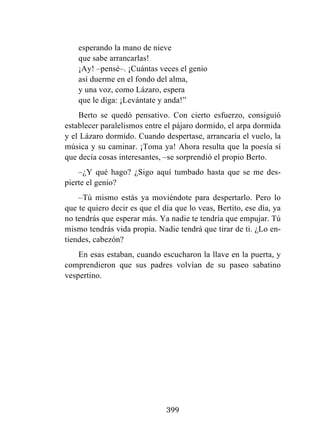 399
esperando la mano de nieve
que sabe arrancarlas!
¡Ay! –pensé–. ¡Cuántas veces el genio
así duerme en el fondo del alma,
y una voz, como Lázaro, espera
que le diga: ¡Levántate y anda!”
Berto se quedó pensativo. Con cierto esfuerzo, consiguió
establecer paralelismos entre el pájaro dormido, el arpa dormida
y el Lázaro dormido. Cuando despertase, arrancaría el vuelo, la
música y su caminar. ¡Toma ya! Ahora resulta que la poesía sí
que decía cosas interesantes, –se sorprendió el propio Berto.
–¿Y qué hago? ¿Sigo aquí tumbado hasta que se me des-
pierte el genio?
–Tú mismo estás ya moviéndote para despertarlo. Pero lo
que te quiero decir es que el día que lo veas, Bertito, ese día, ya
no tendrás que esperar más. Ya nadie te tendría que empujar. Tú
mismo tendrás vida propia. Nadie tendrá que tirar de ti. ¿Lo en-
tiendes, cabezón?
En esas estaban, cuando escucharon la llave en la puerta, y
comprendieron que sus padres volvían de su paseo sabatino
vespertino.
 