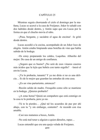 400
CAPÍTULO 25
I
Mientras seguía chorreando el cielo el domingo por la ma-
ñana, Lucas se acercó a la casa de Freijanes. Joker lo saludó con
dos ladridos desde dentro, y Antón supo que era Lucas por la
forma en que el chucho movía el rabo.
–¡Pasa, bergante, y sacúdete el agua de encima! –le gritó
desde dentro.
Lucas accedió a la cocina, acompañado de un Joker loco de
alegría. Antón estaba limpiando unas botellas de vino que había
subido de la bodega.
–Os estoy preparando los caldos, Luquiñas. Albariño del
mejor. De casa de un amigo de confianza.
–¿Seguro que es bueno? ¿No será de esos vinazos caseros
más ácidos que la lejía que bebéis con tanto orgullo? –lanzó el
envite Lucas.
–¡Ya lo probarás, tunante! Y ya me dirás si no es una deli-
cia… Es de lo mejor que guardan las entrañas de esta casa.
–¿Es un vino parturiento, entonces?
–Recién salido de madre. Fresquiño como sólo se mantiene
en la bodega. ¿Quieres probarlo?
–¿A estas horas? Quizá un compañero que está conmigo en
la casa te lo probaría, pero yo no.
–Tú te lo pierdes… ¿Qué tal los acuerdos de paz por ahí
abajo, con tu “y sin embargo, contento? –le recordó con risa
amable.
–Casi nos matamos a besos, Antón.
–No está mal tener a alguien a quien dárselos, rapaz…
Lucas entendió que era una queja velada de Freijanes.
 