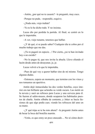 401
–Antón, ¿por qué no te casaste? –le preguntó, muy cuco.
–Porque no pude, –respondió, esquivo.
–¿Nada más, viejo truhán?
–Ya te lo he dicho todo. Y no insistas.
Lucas dio por perdida la partida. Al final, se centró en lo
que le importaba.
–A ver, viejo tunante, tenemos que hablar.
–¿Y de qué, si se puede saber? Cualquier día te cobro por el
mucho trabajo que me das.
–¡Ya te pagaré en especie…! Por cierto, ¿no te han invitado
hoy a un cocido?
–No lo pagas tú, que nos invita la abuela. Llevo oliendo el
lacón desde antes de desayunar, je, je.
Lucas volvió a lo que le importaba.
–Pues de qué voy a querer hablar sino de mí mismo. Tengo
algunas dudas.
–Entonces, espera un momento, que termino con los vinos y
nos tomamos un aperitivo.
Antón dejó inmaculadas las dos verdes botellas, cuyo inte-
rior era tan brillante que aclaraba su verde oscuro. Las metió en
la nevera y sacó un refresco para Lucas y una cerveza para él.
Se fueron al salón-museo, donde ocuparon los habituales pues-
tos de charla. Antón silbaba de contento, y Joker se hacía ilu-
siones de que algo podía caer, viendo los refrescos del amo en
su mano.
–¿Y qué tripa se te ha roto ahora? –le preguntó Antón antes
de besar la boca del botellín marrón.
–Verás, es que estoy un poco atascado… No sé cómo decir-
 