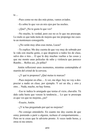 402
te…
–Pues como no me des más pistas, vamos aviados.
–Es sobre lo que veo en mis ojos por las noches.
–¿Qué? ¿No te gusta lo que ves?
–No mucho, la verdad, pero eso no es lo que me preocupa.
Lo malo es que toda meta de mejora que me propongo me cues-
ta un montonazo conseguirla.
–¿No serán muy altas esas metas, Lucas?
–Te explico. Me doy cuenta de que voy muy de sobrado por
la vida con mucha gente, o que desprecio a todos los de clase,
salvo dos o tres… O que le doy muchas vueltas a las cosas y
que me monto unas películas de odio y violencia que parezco
Rambo… Rollos así, ¿lo pillas?
Antón reflexionó unos momentos, mientras contemplaba el
marrón del cristal de la cerveza.
–¿Y qué te propones? ¿Qué metas te marcas?
–Pues mejorar en ellas… A ver, me digo: hoy no voy a des-
preciar a nadie en clase, por ejemplo. Y así un día, y otro y
otro… Nada, macho, no hay forma.
–Eso te indica lo arraigado que tenías el vicio, chavalín. Tú
dale caña hasta que venzas la tendencia… Lo que te preocupa
es que ves que no mejoras, ¿no?
–Exacto, Antón.
–¿Y te has preguntado por qué no mejoras?
–No consigo entenderlo. En cuanto me doy cuenta de que
estoy poniendo a parir a alguien, rechazo el comportamiento…
Pero no te creas que lo advierto pronto. A veces tardo horas, y
otras ni me entero.
 