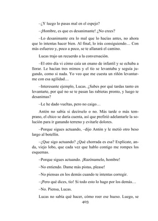 403
–¿Y luego lo pasas mal en el espejo?
–¡Hombre, es que es desanimante! ¿No crees?
–Lo desanimante era lo mal que lo hacías antes, no ahora
que lo intentas hacer bien. Al final, lo irás consiguiendo… Con
más esfuerzo y, poco a poco, se te allanará el camino.
Lucas trajo un recuerdo a la conversación.
–El otro día vi cómo caía un enano de infantil y se echaba a
llorar. Le hacían tres mimos y el tío se levantaba y seguía ju-
gando, como si nada. Yo veo que me cuesta un riñón levantar-
me con esa agilidad…
–Interesante ejemplo, Lucas. ¿Sabes por qué tardas tanto en
levantarte, por qué no se te pasan las rabietas pronto, y luego te
desanimas?
–Le he dado vueltas, pero no caigo…
Antón no sabía si decírselo o no. Más tarde o más tem-
prano, el chico se daría cuenta, así que prefirió adelantarle la so-
lución para ir ganando terreno y evitarle dolores.
–Porque sigues actuando, –dijo Antón y le metió otro beso
largo al botellín.
–¿Que sigo actuando? ¿Qué chorrada es esa? Explícate, an-
da, viejo lobo, que cada vez que hablo contigo me rompes los
esquemas.
–Porque sigues actuando. ¡Razónamelo, hombre!
–No entiendo. Dame más pistas, please!
–No piensas en los demás cuando te intentas corregir.
–¡Pero qué dices, tío! Si todo esto lo hago por los demás…
–No. Piensa, Lucas.
Lucas no sabía qué hacer, cómo roer ese hueso. Luego, se
 