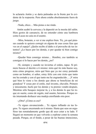 404
lo aclararía Antón y se daría palmadas en la frente por lo evi-
dente de la respuesta. Pero ahora estaba absolutamente fuera de
juego.
–Nada, chico… Más pistas o me rindo.
Antón acabó la cerveza y la depositó en la mesita del salón.
Hizo gestos de cansancio, de no entender cómo una lumbrera
como Lucas no caía en el asunto.
–Mira, botarate, a ver si me explico bien. Tú, ¿en qué pien-
sas cuando te quieres corregir en alguna de esas cosas feas que
ves en el espejo? ¿Quién recibe el daño o el provecho de tus in-
tentos? ¿Lo haces por los demás, o por quedar tú bien contigo
mismo?
–Quedar bien conmigo mismo… Hombre, eso también se
consigue si lo haces por los demás, ¿no?
–Sí, siempre y cuando no inviertas el orden, rapaz. Si pri-
mero buscas el decirte a ti mismo: mira qué tío más bueno soy,
mira cómo progreso, mira qué bien que ya me estoy portando
como un hombre, sí señor, estoy feliz con este éxito que tanto
me ha costado y con el que tanto me he engrandecido… ¡Y mira
qué bien le viene a los demás que ahora se benefician de mi
grandeza! Y cosas por el estilo, mal invento, chavalín. Primero
y únicamente, hazlo por los demás y tu premio vendrá después.
Mientras sólo busques mejorar tú, y a los demás lo que les to-
que en suerte, como de regalo, mal asunto, berzotas. Porque es-
tás intentando deshacer una madeja enrollando otra peor.
–¿Otra? ¿Cómo es eso?
–Te sigues envaneciendo… Te sigues inflando en tus lo-
gros. Te sigues encerrando en ti mismo. Hasta que seas un orgu-
lloso tan rematadamente gordo que dé asco estar a tu lado. Y
llegará un momento en que volverás a explotar como la semana
pasada. Porque, en el fondo, a pesar de las buenas intenciones,
 