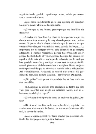405
seguirás siendo igual de engreído que ahora, habrás puesto otra
vez la meta en ti mismo.
Lucas pensó rápidamente en lo que acababa de escuchar.
No quería perder el hilo de la exposición.
–¿Crees que no me levanto pronto porque me humillan mis
fracasos?
–A todos nos humillan. La clave es la importancia que nos
damos a nosotros mismos y lo muy alto o bajo que nos conside-
remos. Si partes desde abajo, sabiendo que lo normal es que
cometas burradas, no te extrañarás tanto cuando las hagas… Lo
importante no es cometer errores, sino situarlos en el contexto
adecuado. Y cuando reacciones, porque has provocado dolor,
porque has fastidiado al vecino, porque has sido tan injusto con
aquel y el de más allá…, en lugar de cabrearte por lo mal que
has quedado con ellos y contigo mismo, con tu representación
teatral, piensa en el daño cometido y arréglalo. Hazte un jura-
mento personal de que no volverás a hacerlo más y pide perdón.
Así te ennoblecerás. Ayudando de verdad a los demás. No que-
dando tú bien. Eso es pura falsedad. Teatro barato. De guiñol.
–¿De guiñol? –preguntó sorprendido Lucas. No podía ser
una casualidad.
–Sí, Luquiñas, de guiñol. Una apariencia de teatro que sólo
vale para recordar que existe un auténtico teatro, que es el
bueno de verdad. ¿Lo coges?
–¿Crees que me he portado como un muñeco de guiñol, An-
tón?
–Mientras no cambies en lo que te he dicho, seguirás con-
virtiendo tu vida en una bufonada, en un recuerdo de una vida
real, la buena de verdad.
Lucas se quedó pensativo. Tenía mucho que procesar. An-
tón le dio tiempo para que ajustase las ideas.
 
