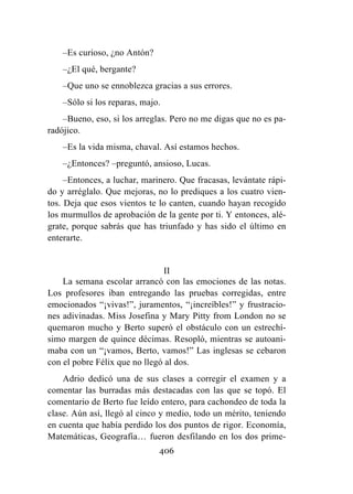 406
–Es curioso, ¿no Antón?
–¿El qué, bergante?
–Que uno se ennoblezca gracias a sus errores.
–Sólo si los reparas, majo.
–Bueno, eso, si los arreglas. Pero no me digas que no es pa-
radójico.
–Es la vida misma, chaval. Así estamos hechos.
–¿Entonces? –preguntó, ansioso, Lucas.
–Entonces, a luchar, marinero. Que fracasas, levántate rápi-
do y arréglalo. Que mejoras, no lo prediques a los cuatro vien-
tos. Deja que esos vientos te lo canten, cuando hayan recogido
los murmullos de aprobación de la gente por ti. Y entonces, alé-
grate, porque sabrás que has triunfado y has sido el último en
enterarte.
II
La semana escolar arrancó con las emociones de las notas.
Los profesores iban entregando las pruebas corregidas, entre
emocionados “¡vivas!”, juramentos, “¡increíbles!” y frustracio-
nes adivinadas. Miss Josefina y Mary Pitty from London no se
quemaron mucho y Berto superó el obstáculo con un estrechí-
simo margen de quince décimas. Resopló, mientras se autoani-
maba con un “¡vamos, Berto, vamos!” Las inglesas se cebaron
con el pobre Félix que no llegó al dos.
Adrio dedicó una de sus clases a corregir el examen y a
comentar las burradas más destacadas con las que se topó. El
comentario de Berto fue leído entero, para cachondeo de toda la
clase. Aún así, llegó al cinco y medio, todo un mérito, teniendo
en cuenta que había perdido los dos puntos de rigor. Economía,
Matemáticas, Geografía… fueron desfilando en los dos prime-
 