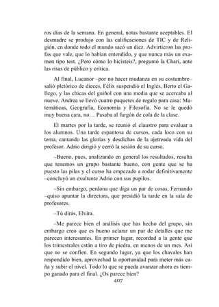 407
ros días de la semana. En general, notas bastante aceptables. El
desmadre se produjo con las calificaciones de TIC y de Reli-
gión, en donde todo el mundo sacó un diez. Advirtieron las pro-
fas que vale, que lo habían entendido, y que nunca más un exa-
men tipo test. ¿Pero cómo lo hicisteis?, preguntó la Chari, ante
las risas de público y crítica.
Al final, Lucanor –por no hacer mudanza en su costumbre–
salió pletórico de dieces, Félix suspendió el Inglés, Berto el Ga-
llego, y las chicas del guiñol con una media que se acercaba al
nueve. Andrea se llevó cuatro paquetes de regalo para casa: Ma-
temáticas, Geografía, Economía y Filosofía. No se le quedó
muy buena cara, no… Pasaba al furgón de cola de la clase.
El martes por la tarde, se reunió el claustro para evaluar a
los alumnos. Una tarde espantosa de cursos, cada loco con su
tema, cantando las glorias y desdichas de la ajetreada vida del
profesor. Adrio dirigió y cerró la sesión de su curso.
–Bueno, pues, analizando en general los resultados, resulta
que tenemos un grupo bastante bueno, con gente que se ha
puesto las pilas y el curso ha empezado a rodar definitivamente
–concluyó un exultante Adrio con sus pupilos.
–Sin embargo, perdona que diga un par de cosas, Fernando
–quiso apuntar la directora, que presidió la tarde en la sala de
profesores.
–Tú dirás, Elvira.
–Me parece bien el análisis que has hecho del grupo, sin
embargo creo que es bueno aclarar un par de detalles que me
parecen interesantes. En primer lugar, recordad a la gente que
los trimestrales están a tiro de piedra, en menos de un mes. Así
que no se confíen. En segundo lugar, ya que los chavales han
respondido bien, aprovechad la oportunidad para meter más ca-
ña y subir el nivel. Todo lo que se pueda avanzar ahora es tiem-
po ganado para el final. ¿Os parece bien?
 