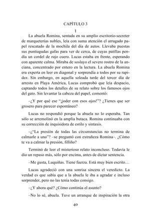 40
CAPÍTULO 3
I
La abuela Romina, sentada en su amplio escritorio-secreter
de marqueterías nobles, leía con suma atención el arrugado pa-
pel rescatado de la mochila del día de autos. Llevaba puestas
sus puntiagudas gafas para ver de cerca, de cuyas patillas pen-
día un cordel de rojo cuero. Lucas estaba en frente, esperando
con aparente calma. Miraba de soslayo el severo rostro de la an-
ciana, concentrado por entero en la lectura. La abuela Romina
era experta en leer en diagonal y sorprendía a todos por su rapi-
dez. Sin embargo, en aquella soleada tarde del tercer día de
arresto en Playa América, Lucas comprobó que leía despacio,
captando todos los detalles de su relato sobre los famosos ojos
del gato. Sin levantar la cabeza del papel, comentó:
–¿Y por qué ese “¡joder con esos ojos!”? ¿Tienes que ser
grosero para parecer espontáneo?
Lucas no respondió porque la abuela no lo esperaba. Tan
sólo se arremolinó en la amplia butaca. Romina continuaba con
su corrección de inquisidora de estilo y sintaxis.
–¿“La presión de todas las circunstancias no termina de
calmarle a uno”? –se preguntó con extrañeza Romina–. ¿Cómo
te va a calmar la presión, filliño?
Terminó de leer el misterioso relato inconcluso. Todavía le
dio un repaso más, sólo por encima, antes de dictar sentencia.
–Me gusta, Luquiñas. Tiene fuerza. Está muy bien escrito…
Lucas agradeció con una sonrisa sincera el veredicto. La
verdad es que sabía que a la abuela le iba a agradar e incluso
sorprender, pero no las tenía todas consigo.
–¿Y ahora qué? ¿Cómo continúa el asunto?
–No lo sé, abuela. Tuve un arranque de inspiración la otra
 
