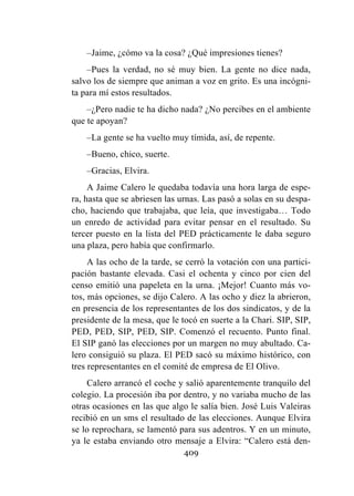 409
–Jaime, ¿cómo va la cosa? ¿Qué impresiones tienes?
–Pues la verdad, no sé muy bien. La gente no dice nada,
salvo los de siempre que animan a voz en grito. Es una incógni-
ta para mí estos resultados.
–¿Pero nadie te ha dicho nada? ¿No percibes en el ambiente
que te apoyan?
–La gente se ha vuelto muy tímida, así, de repente.
–Bueno, chico, suerte.
–Gracias, Elvira.
A Jaime Calero le quedaba todavía una hora larga de espe-
ra, hasta que se abriesen las urnas. Las pasó a solas en su despa-
cho, haciendo que trabajaba, que leía, que investigaba… Todo
un enredo de actividad para evitar pensar en el resultado. Su
tercer puesto en la lista del PED prácticamente le daba seguro
una plaza, pero había que confirmarlo.
A las ocho de la tarde, se cerró la votación con una partici-
pación bastante elevada. Casi el ochenta y cinco por cien del
censo emitió una papeleta en la urna. ¡Mejor! Cuanto más vo-
tos, más opciones, se dijo Calero. A las ocho y diez la abrieron,
en presencia de los representantes de los dos sindicatos, y de la
presidente de la mesa, que le tocó en suerte a la Chari. SIP, SIP,
PED, PED, SIP, PED, SIP. Comenzó el recuento. Punto final.
El SIP ganó las elecciones por un margen no muy abultado. Ca-
lero consiguió su plaza. El PED sacó su máximo histórico, con
tres representantes en el comité de empresa de El Olivo.
Calero arrancó el coche y salió aparentemente tranquilo del
colegio. La procesión iba por dentro, y no variaba mucho de las
otras ocasiones en las que algo le salía bien. José Luis Valeiras
recibió en un sms el resultado de las elecciones. Aunque Elvira
se lo reprochara, se lamentó para sus adentros. Y en un minuto,
ya le estaba enviando otro mensaje a Elvira: “Calero está den-
 
