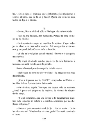 410
tro.”. Elvira leyó el mensaje que confirmaba sus intuiciones y
sonrió. ¡Bueno, qué se le va a hacer! Quizá sea lo mejor para
todos, se dijo a sí misma.
III
–Bueno, Berto, al final, sólo el Gallego, –le animó Adrio.
–Pues ya me fastidia, don Fernando. Porque le eché lo me-
jor de mí mismo.
–Lo importante es que no cambies de actitud. Y que traba-
jes en clase y en casa todos los días. Así los agobios serán me-
nos, y no pondrás histérica a toda la familia.
–¿Ya le ha ido alguien con el cuento? –le contestó con gesto
de sorpresa.
–Me crucé el sábado con tus papis. En la calle Príncipe. Y
tomamos un café rápido, casi de penalti.
Berto afrontó el problema que le roía la sesera.
–¿Sabe que no termino de ver claro? –le preguntó un poco
desanimado.
–¿Vas a ingresar en la ONCE? –respondió sardónico el
inefable Adrio. Ambos rieron la tontería.
–No sé cómo seguir. Veo que me cuesta todo un montón,
¿sabe? A pesar del propósito de mejorar, de retomar la búsque-
da del mapa.
–¿Y qué esperabas, que una sirena te lo desenterrase mien-
tras tú te tomabas un cubata a la sombra, abanicado por dos be-
llezas polinesias?
–Hombre, pues no estaría mal, je, je… No, en serio… Lo de
los chavales del fútbol en los recreos, ¿sabe? Me está comiendo
el tarro.
 