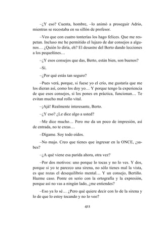 411
–¿Y eso? Cuenta, hombre, –lo animó a proseguir Adrio,
mientras se recostaba en su sillón de profesor.
–Veo que con cuatro tonterías los hago felices. Que me res-
petan. Incluso me he permitido el lujazo de dar consejos a algu-
nos… ¿Quién lo diría, eh? El desastre del Berto dando lecciones
a los pequeñines…
–¿Y esos consejos que das, Berto, están bien, son buenos?
–Sí.
–¿Por qué estás tan seguro?
–Pues verá, porque, si fuese yo el crío, me gustaría que me
los dieran así, como los doy yo… Y porque tengo la experiencia
de que esos consejos, si los pones en práctica, funcionan… Te
evitan mucho mal rollo vital.
–¡Ajá! Realmente interesante, Berto.
–¿Y eso? ¿Le dice algo a usted?
–Me dice mucho… Pero me da un poco de impresión, así
de entrada, no te creas…
–Dígame. Soy todo oídos.
–No majo. Creo que tienes que ingresar en la ONCE, ¿sa-
bes?
–¿A qué viene esa parida ahora, otra vez?
–Por dos motivos: uno porque lo tocas y no lo ves. Y dos,
porque si yo te parezco una sirena, no sólo tienes mal la vista,
es que rozas el desequilibrio mental… Y un consejo, Bertiño.
Hazme caso. Ponte en serio con la ortografía y la expresión,
porque así no vas a ningún lado, ¿me entiendes?
–Eso ya lo sé… ¿Pero qué quiere decir con lo de la sirena y
lo de que lo estoy tocando y no lo veo?
 