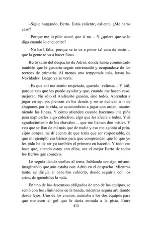 412
–Sigue hurgando, Berto. Estás caliente, caliente. ¿Me harás
caso?
–Porque me lo pide usted, que si no… Y ¿quiere que se lo
diga cuando lo encuentre?
–No hará falta, porque se te va a poner tal cara de susto…
que la gente te va a hacer fotos.
Berto salió del despacho de Adrio, donde había comunicado
también que le gustaría seguir entrenando y ocupándose de los
recreos de primaria. Al menos una temporada más, hasta las
Navidades. Luego ya se vería.
–Es que ahí me siento respetado, querido, valioso… Y útil,
porque veo que les puedo ayudar y que, cuando me hacen caso,
mejoran. No sólo el Andresito guasón, sino todos. Aprenden a
jugar en equipo, piensan en los demás y no se dedican a ir de
chupones por la vida, se acostumbran a jugar con orden, mante-
niendo las líneas. Y cómo atienden cuando hacemos una piña
para explicarles algo colectivo, algo que les afecta a todos. Y el
agradecimiento de los chavales… que me llaman don míster. Y
veo que se fían de mí más que de nadie y eso me agobió al prin-
cipio porque me di cuenta de que tenía que ser responsable, de
que mi ejemplo era básico para que comprendan que lo que yo
les pido he de ser yo también el primero en hacerlo. Y todo eso
hace que, cuando estoy con ellos, sea el mejor Berto de todos
los Bertos que conozco.
Le seguía dando vueltas al tema, hablando consigo mismo,
imaginando que aún estaba con Adrio en el despacho. Mientras
tanto, se dirigía al pabellón cubierto, donde seguiría con los
críos, dirigiéndoles la vida.
En uno de los descansos obligados de uno de los equipos, se
sentó con los eliminados en la banda, mientras seguía arbitrando
desde lejos. Uno de los enanos, animaba a los dos equipos para
que metiesen el gol que le daría entrada a la pista. Entre
 