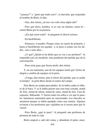 413
“¡uuuuys!” y “¡pero qué malo eres!”, el chavalín, que respondía
al nombre de Brais, le dijo:
–Oye, don míster, ¿tú nos vas a dar clase algún año?
–Pero qué dices, hombre, si yo soy un alumno, como tú –
sonrió Berto por la ocurrencia.
–¿En qué curso estás? –le preguntó el chaval curioso.
–En bachillerato.
–Entonces, sí puedes. Porque estoy en cuarto de primaria, y
hasta el bachillerato me quedan –y se puso a contar con los de-
dos– seis o siete años…
–¿Y qué? ¿Quién te ha dicho que yo voy a ser profesor? –le
respondió casi sin atenderle, más pendiente del partido que de la
conversación.
–Pues sería guay que fueses profe, don míster.
Y, en ese momento, uno de los equipos metió gol. Gritos de
alegría y cambio de equipos en la pista.
–¡Venga, don míster, pita el inicio del partido, que se acaba
el tiempo! –le gritó Brais desde el centro del campo.
Pero Berto no estaba para pitidos. Se le había caído el silba-
to de la boca. Y se le había puesto una cara muy extraña, mitad
de feliz, mitad de idiota, mitad de susto, mitad de lelo. Cara de
espasmo. Babeando. Y fueron todos los niños a ver qué le pasa-
ba. Intentaron reanimarle pero no reaccionaba. Los chavales se
asustaron porque se había quedado como una estatua. Algunos
avisaron a los profesores que vigilaban en el recreo para que lo
viesen.
–Pero Berto, ¿qué te pasa? –le preguntó una profesora de
primaria de toda la vida.
Berto empezó a salir del coma, y abandonó el patio, musi-
 