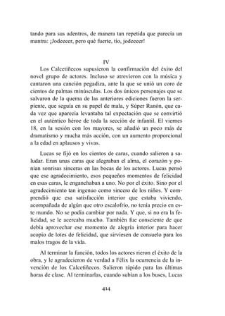414
tando para sus adentros, de manera tan repetida que parecía un
mantra: ¡Jodeeeer, pero qué fuerte, tío, jodeeeer!
IV
Los Calcetiñecos supusieron la confirmación del éxito del
novel grupo de actores. Incluso se atrevieron con la música y
cantaron una canción pegadiza, ante la que se unió un coro de
cientos de palmas minúsculas. Los dos únicos personajes que se
salvaron de la quema de las anteriores ediciones fueron la ser-
piente, que seguía en su papel de mala, y Súper Ranón, que ca-
da vez que aparecía levantaba tal expectación que se convirtió
en el auténtico héroe de toda la sección de infantil. El viernes
18, en la sesión con los mayores, se añadió un poco más de
dramatismo y mucha más acción, con un aumento proporcional
a la edad en aplausos y vivas.
Lucas se fijó en los cientos de caras, cuando salieron a sa-
ludar. Eran unas caras que alegraban el alma, el corazón y po-
nían sonrisas sinceras en las bocas de los actores. Lucas pensó
que ese agradecimiento, esos pequeños momentos de felicidad
en esas caras, le enganchaban a uno. No por el éxito. Sino por el
agradecimiento tan ingenuo como sincero de los niños. Y com-
prendió que esa satisfacción interior que estaba viviendo,
acompañada de algún que otro escalofrío, no tenía precio en es-
te mundo. No se podía cambiar por nada. Y que, si no era la fe-
licidad, se le acercaba mucho. También fue consciente de que
debía aprovechar ese momento de alegría interior para hacer
acopio de lotes de felicidad, que sirviesen de consuelo para los
malos tragos de la vida.
Al terminar la función, todos los actores rieron el éxito de la
obra, y le agradecieron de verdad a Félix la ocurrencia de la in-
vención de los Calcetiñecos. Salieron rápido para las últimas
horas de clase. Al terminarlas, cuando subían a los buses, Lucas
 