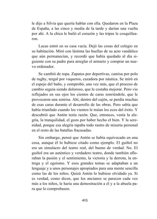 415
le dijo a Silvia que quería hablar con ella. Quedaron en la Plaza
de España, a las cinco y media de la tarde y darían una vuelta
por ahí. A la chica le bailó el corazón y las tripas le cosquillea-
ron.
Lucas entró en su casa vacía. Dejó las cosas del colegio en
su habitación. Miró con lástima las huellas de su acto vandálico
que aún permanecían, y recordó que había quedado al día si-
guiente con su padre para arreglar el armario y comprar un nue-
vo ordenador.
Se cambió de ropa. Zapatos por deportivas, camisa por polo
de rugby, tergal por vaqueros, cazadora por náutica. Se miró en
el espejo del baño, y comprobó, una vez más, que el proceso de
cambio seguía siendo doloroso, que le costaba mejorar. Pero vio
reflejados en sus ojos los cientos de caras sonriéndole, que le
provocaron una sonrisa. Ahí, dentro del cajón, se perdía muchas
de esas caras durante el desarrollo de las obras. Pero sabía que
había triunfado cuando los vientos le traían los ecos del éxito. Y
descubrió que Antón tenía razón. Que, entonces, venía la ale-
gría, la tranquilidad, el gozo por haber hecho el bien. Y la sere-
nidad, porque esa alegría tapaba todo rastro de miseria personal
en el resto de las batallas fracasadas.
Sin embargo, pensó que Antón se había equivocado en una
cosa, aunque él lo hubiese citado como ejemplo. El guiñol no
era un simulacro del teatro real, del bueno de verdad. No. El
guiñol era un auténtico y verdadero teatro, donde también aflo-
raban la pasión y el sentimiento, la victoria y la derrota, la en-
trega y el egoísmo. Y esos grandes temas se adaptaban a un
lenguaje y a unos personajes apropiados para una mente sencilla
como las de los niños. Quizá Antón lo hubiese olvidado ya. Si
es verdad, como dicen, que los ancianos se parecen cada vez
más a los niños, le haría una demostración a él y a la abuela pa-
ra que lo comprobasen.
 