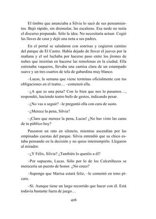 416
El timbre que anunciaba a Silvia lo sacó de sus pensamien-
tos. Bajó rápido, sin disimular, las escaleras. Esa tarde no tenía
el discurso preparado. Sólo la idea. No necesitaría actuar. Cogió
las llaves de casa y dejó una nota a sus padres.
En el portal se saludaron con sonrisas y cogieron camino
del parque de El Castro. Había dejado de llover el jueves por la
mañana y el sol luchaba por hacerse paso entre los jirones de
nubes que insistían en hacerse las remolonas en la ciudad. Ella
estrenaba vaqueros, llevaba una camisa clara de un estampado
suave y un tres cuartos de tela de gabardina muy blanco.
–Lucas, la semana que viene terminas oficialmente con tus
obligaciones en el teatro… –comenzó ella.
–¿A que es una pena? Con lo bien que nos lo pasamos…,
respondió, haciendo teatro bufo de gestos, indicando pesar.
–¿No vas a seguir? –le preguntó ella con cara de susto.
–¿Merece la pena, Silvia?
–¡Claro que merece la pena, Lucas! ¿No has visto las caras
de tu público hoy?
Pasearon un rato en silencio, mientras ascendían por las
empinadas cuestas del parque. Silvia entendió que su chico es-
taba pensando en la decisión y no quiso interrumpirlo. Llegaron
al mirador.
–¿Y Félix, Silvia? ¿También lo queréis a él?
–Por supuesto, Lucas. Sólo por lo de los Calcetiñecos se
merecería un puesto de honor. ¿No crees?
–Supongo que Marisa estará feliz, –le comentó en tono pí-
caro.
–Sí. Aunque tiene un largo recorrido que hacer con él. Está
todavía bastante fuera de juego…
 