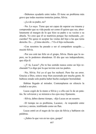 417
–Debemos ayudarle entre todos. Él tiene un problema más
grave que todas nuestras tonterías juntas, Silvia.
–¿Lo de su padre, no?
–No. Lo suyo. Tiene que ser capaz de superar ese trauma y
comprender que su vida puede ser como él quiera que sea, abso-
lutamente al margen de lo que hizo su padre o su vecino o su
abuela. Yo creo que él se martiriza porque fue rechazado, ¿re-
cuerdas? No quiso ni aceptar las visitas del hijo a las que tenía
derecho. Es… ¿Cómo decirlo…? Es el hijo rechazado.
–Con nosotros ha pasado a ser el compañero acogido…,
musitó Silvia.
–Por eso está tan feliz en el grupo, Silvia. Hasta que lo su-
pere, no lo podemos abandonar. El día que sea independiente,
que elija él.
–¿Y tú, Lucas? ¿No te has sentido nunca como un hijo re-
chazado? Lo digo por la que tuviste con tus padres.
–No, Silvia. Fui yo el que los rechazó. Pero fue un error.
Gracias a Dios, estuve muy bien asesorado por mucha gente. Si
hubiese estado solo podría haber hecho cualquier bestialidad.
Habían llegado al mirador. Contemplaron en silencio la
ciudad a sus pies.
Lucas cogió de la mano a Silvia y a ella casi le da un pata-
tús. Se volvieron y se miraron a los ojos muy fijamente.
–Silvia, debes darme tiempo, –dijo Lucas en un susurro.
–El tiempo no es problema, Lucanor, –le respondió entre
nervios y ansias, temblando como un flan.
Lucas entró en el negro de los ojos de Silvia y hablaron sin
palabras.
–¿Sabes lo que veo en tus ojos, guapa?
 