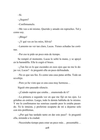 418
–Sí.
–¿Seguro?
–Confírmamelo.
–Me veo a mí mismo. Querido y amado sin reproches. Tal y
como soy.
–¡Bingo!
–¿Y qué ves en los míos, Silvia?
–Lamento no ver tan claro, Lucas. Tienes echadas las corti-
nas.
–Por eso te pido un poco más de tiempo.
Se rompió el momento. Lucas le soltó la mano, y se apoyó
en la barandilla. Ella le cogió el brazo.
–¿Tan feo es lo que escondes en esos ojos que no me lo de-
jas ver, Lucas? –le preguntó ella un poco defraudada.
–No es que sea feo. Es como una casa patas arriba. Todo un
revoltijo.
–Pero yo he visto que es una casa muy hermosa…
Siguió otro pausado silencio.
–¿Cuándo supiste que estaba… enamorada de ti?
–La primera o segunda vez en que me fijé en tus ojos. Lo
gritabas en estéreo. Luego, todo lo demás hablaba de lo mismo.
Y me lo confirmaron tus sonrisas cuando peor lo estaba pasan-
do. Tú lo intuiste, y preferiste ocuparte de mí a dejarme solo
con mis problemas.
–¿Por qué has tardado tanto en dar este paso? –le preguntó
ella, mirando a la ciudad.
–Necesitaba tiempo para estar un poco más… presentable…
 