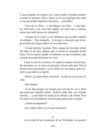 419
Y para despejar mi cabeza. Así, como estaba, no podía atender-
te como te mereces, Silvia. Ahora ya lo voy teniendo más claro
y creo que podré empezar a dar pasos… ¿Lo pillas?
–Creo que sí. Pero… si me dejases ver claro… si me deja-
ses intervenir a mí, irías más rápido. ¿O crees que te querría
menos por subir juntos ese obstáculo?
–Aunque no lo creas, es un obstáculo que yo debo superar
en solitario… Pero tranquila… Creo que es necesario que lo ha-
ga así para que luego, juntos, la cosa funcione…
–Lo que quieras, Lucanor. Pero, aunque no me dejes entrar
del todo en tus ojos, déjame que al menos te acompañe desde
fuera. No me quiero perder el momento en que consideres que
ya estás listo para descorrer los velos.
Lucas se volvió a la chica y le cogió las manos. Se las besó.
De momento, no se creía con derecho a besar nada más. Ella lo
abrazó muy suavemente, y el la cubrió con sus brazos, pero res-
petó la suavidad y no apretó.
–Silvia, ¿te gusta Playa América? –le dijo en un susurro al
oído.
–Me encanta.
–Te lo digo porque ese tiempo que necesito lo voy a tener
que pasar por aquellas tierras. Todavía ando mal, con muchas
muletas…, y necesitaré la ayuda de la abuela y de Antón. Pero
las tardes nos las podemos reservar para pasear por el arenal.
–¿Podré acompañarte?
–Eso espero, Silvia. Es lo que más deseo.
V
A la vuelta de las vacaciones de las Navidades, se anunció
 