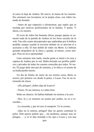 420
al curso la baja de Andrea. De nuevo, la marea de los murmu-
llos amenazó con levantarse en la propia clase, con Adrio tra-
tando de frenarla.
–Antes de que empecéis a chismorrear, que sepáis que se
traslada por motivos profesionales de la familia. Y punto. Y
ahora, a lo nuestro.
El aviso de Adrio fue bastante eficaz, porque apenas se co-
mentó nada de la partida de Andrea en los foros sociales de la
web. Tan sólo cuatro desesperados que suplicaban por la belleza
perdida, aunque cuando la tuvieron delante no se atrevían ni a
acercarse a ella. El más dolido de todos era Berto. Le hubiese
gustado despedirse de la chica y quedar, al menos, como ami-
gos. Pero no tuvo oportunidad.
Unas semanas más tarde, mucha gente se lanzó a la caza y
captura de Andrea por la red. Había borrado sus perfiles públi-
cos y privados de todas las cuentas conocidas por todos. Ni ras-
tro. El juego duró otro par de semanas, y la chica y el asunto de
su huida perdió interés.
Un día de finales de enero de ese mismo curso, Berto se
acercó, por primera vez desde la pelea, a Lucas. Fue en un in-
termedio de clases.
–¡Eh, pringao! ¿Sabes algo de la pava?
–Nones. Ni me interesa. Lo sabes bien.
Hubo un silencio. Se habían hablado sin mirarse a la cara.
–Oye, tú y yo tenemos un asunto por acabar, no sé si re-
cuerdas…
–Lo recuerdo, y por mí eres el campeón. Yo te corono.
–¡Que no te enteras, pringao! Que no quiero continuar la
pelea. Sólo quiero pedirte que… me perdones, aunque seas un
pringao… –y se lo dijo mirando a los ojos a Lucas y con una
 