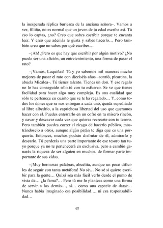 42
la inesperada réplica burlesca de la anciana señora–. Vamos a
ver, filliño, no es normal que un joven de tu edad escriba así. Tú
eso lo captas, ¿no? Creo que sabes escribir porque te encanta
leer. Y creo que además te gusta y sabes hacerlo… Pero tam-
bién creo que no sabes por qué escribes…
–¡Ah! ¿Pero es que hay que escribir por algún motivo? ¿No
puede ser una afición, un entretenimiento, una forma de pasar el
rato?
–¡Vamos, Luquiñas! Tú y yo sabemos mil maneras mucho
mejores de pasar el rato con dieciséis años –sonrió, picarona, la
abuela Micalea–. Tú tienes talento. Tienes un don. Y ese regalo
no lo has conseguido sólo tú con tu esfuerzo. Se ve que tienes
facilidad para hacer algo muy complejo. Es una cualidad que
sólo te pertenece en cuanto que se te ha regalado… Y, como to-
dos los dones que se nos entregan a cada uno, queda supeditado
al libre albedrío, a la caprichosa libertad del uso que queramos
hacer con él. Puedes enterrarlo en un cofre en tu mísero rincón,
y cavar y descavar cada vez que quieras recrearte con tu tesoro.
Pero también puedes correr el riesgo de hacerlo público, mos-
trándoselo a otros, aunque algún patán te diga que es una por-
quería. Entonces, muchos podrán disfrutar de él, admirarlo y
desearlo. Tú perderás una parte importante de ese tesoro tan tu-
yo porque ya no te pertenecerá en exclusiva, pero a cambio ga-
narás la riqueza de ser alguien en muchos, de formar parte im-
portante de sus vidas.
–¡Muy hermosas palabras, abuelita, aunque un poco difíci-
les de seguir con tanta metáfora! No sé… No sé si quiero escri-
bir para la gente… Quizá sea más fácil verlo desde el punto de
vista de… ¿la fama?… Pero tú me lo planteas como una forma
de servir a los demás…, sí… como una especie de darse…
Nunca había imaginado esa posibilidad…, ni esa responsabili-
dad…
 