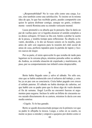 43
–¿Responsabilidad? No lo veas sólo como una carga, Lu-
cas, sino también como una satisfacción. Te insisto en la misma
idea de que, lo que has recibido gratis, puedes compartirlo con
quien lo quiera disfrutar contigo, aunque no gratis, evidente-
mente –sonrió Romina ante su extraño vericueto mental.
Lucas prometió a su abuela que lo pensaría. Que le daría un
par de vueltas para ver si lograba alcanzar el sentido completo a
su denso coloquio. El lunes se iba con Antón a probar la suerte
de la pesca, y tendría tiempo para reflexionar. Su abuela se le-
vantó, decidida, y le dio un besazo sonoro en la mejilla, justo
antes de salir con urgencia para la reunión del club social de
amas de casa, perfecta tapadera para la partida de tapete y lico-
res suaves de mujer.
Por su parte, el nieto aprovechó lo que restaba de tarde para
lagartear en la cercana playa, mientras pensaba sobre su anhela-
da Andrea, su extraña situación de expulsado y martirizarse, de
paso, por su comportamiento tan infantil como despreciable.
II
Berto había llegado sano y salvo al sábado. No sólo eso,
sino que se había endurecido con el esfuerzo del trabajo, y esta-
ba ya en paz con su conciencia. Creía haber pagado con creces
el enfado paterno. El sábado no había destripe de cañerías, así
que habló con su padre para que le diese algo de vuelo durante
el fin de semana. Ángel Lavilla no encontró fuerzas ni argu-
mentos para negarse. Incluso le soltó un billete de cincuenta eu-
ros sacado directamente de su cartera, mientras le decía con una
media sonrisa:
–Cógelo. Te lo has ganado.
Berto se quedó desconcertado porque era la primera vez que
su padre le aflojaba la mosca. Luego, a solas en su cuarto, su
mente se puso a enredar y empezó a quejarse por dentro como si
 