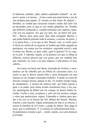 44
le hubieran estafado. ¡Qué cabrón explotador infantil! –se em-
pezó a gritar a sí mismo–. ¡Curro como una mala bestia y me da
una propina para pipas! ¡Y encima yo doy botes de alegría!…
Hombre, es verdad que cincuenta eurazos caídos del cielo son
un desmadre, pero es que yo soy medio gilipollas, tío. Tendría
que haberlos rechazado y, cuando terminase este suplicio, nego-
ciar con ese negrero. ¡Es que soy lelo, tío, un burro del cara-
llo!… Bueno, para, para, para. Que estás castigado, Bertito, y
que podía haberte puteado toda la semana, y encima, de gratis, y
si te gusta bien, y si no que te den. Bueno, vale, es cierto, pero
si fuese un currito de su negocio, le tendría que haber pagado un
pastonazo, sin contar con los contratos, seguridad social y toda
la leche esa. Bueno, sí, pero coño, ¿qué le quieres? Es tu viejo,
no tu jefe. Y además, majete, es la primera vez que se afloja la
billetera, incluso parecía que con gusto, que eso también hay
que valorarlo, no vaya a ser que empiece a aficionarse, el muy
cabrón…
Así estuvo un buen rato Berto, haciendo de Gollum, y mon-
tándose un lío soberbio por un billete de cincuenta euros. Lo
cierto es que le dieron cancha libre y pista despejada con una
fortuna en sus siempre arruinados bolsillos. Cuando se cansó de
discutir consigo mismo, planeó el día. Ya tendría tiempo luego
de arrepentirse –e incluso de sentirse mal– por haber puesto a
parir a su padre, pero ahora tocaba montárselo bien: a las cua-
tro, pachanguita de fútbol con los colegas en Samil, bañito in-
cluido. Vuelta a casa, arreglarse y salir con los mismos colegas
y otros que aparecerían, seguro. Llamadita a Andrea para que-
dar a las seis en la Puerta del Sol, debajo del Sireno. Marcha,
marcha y más marcha. Algún estimulante de más si se ofrecía, y
unirse al botellón de El Castro, a golpe de billete. Hoy paga el
nene, que es millonario. Y si estamos lo suficientemente bien…
Si pudiéramos rematar a gol… ¡Joder, macho, eso sería demasié
p’al body!
 