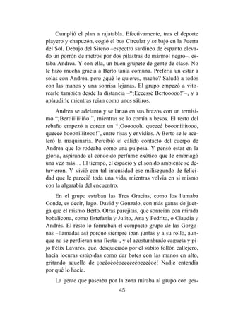 45
Cumplió el plan a rajatabla. Efectivamente, tras el deporte
playero y chapuzón, cogió el bus Circular y se bajó en la Puerta
del Sol. Debajo del Sireno –espectro sardíneo de espanto eleva-
do un porrón de metros por dos pilastras de mármol negro–, es-
taba Andrea. Y con ella, un buen grupete de gente de clase. No
le hizo mucha gracia a Berto tanta comuna. Prefería un estar a
solas con Andrea, pero ¿qué le quieres, macho? Saludó a todos
con las manos y una sonrisa lejanas. El grupo empezó a vito-
rearlo también desde la distancia –“¡Eeeesse Bertooooo!”–, y a
aplaudirle mientras reían como unos sátiros.
Andrea se adelantó y se lanzó en sus brazos con un ternísi-
mo “¡Bertiiiiiiiiño!”, mientras se lo comía a besos. El resto del
rebaño empezó a corear un “¡Ooooooh, queeeé boooniiiitooo,
queeeé boooniiiitooo!”, entre risas y envidias. A Berto se le ace-
leró la maquinaria. Percibió el cálido contacto del cuerpo de
Andrea que lo rodeaba como una pulpesa. Y pensó estar en la
gloria, aspirando el conocido perfume exótico que le embriagó
una vez más… El tiempo, el espacio y el sonido ambiente se de-
tuvieron. Y vivió con tal intensidad ese milisegundo de felici-
dad que le pareció toda una vida, mientras volvía en sí mismo
con la algarabía del encuentro.
En el grupo estaban las Tres Gracias, como los llamaba
Conde, es decir, Iago, David y Gonzalo, con más ganas de juer-
ga que el mismo Berto. Otras parejitas, que sonreían con mirada
bobalicona, como Estefanía y Julito, Ana y Pedrito, o Claudia y
Andrés. El resto lo formaban el compacto grupo de las Gorgo-
nas –llamadas así porque siempre iban juntas y a su rollo, aun-
que no se perdieran una fiesta–, y el acostumbrado cagueta y pi-
jo Félix Lavares, que, desquiciado por el súbito follón callejero,
hacía locuras estúpidas como dar botes con las manos en alto,
gritando aquello de ¡oeéoéoéoeeeeeéoeeeéoé! Nadie entendía
por qué lo hacía.
La gente que paseaba por la zona miraba al grupo con ges-
 