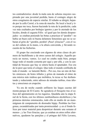 46
tos contradictorios: desde la mala cara de señoras mayores sus-
pirando por una juventud perdida, hasta el contagio alegre de
otros congéneres de especie similar. El rebaño se dirigió, bajan-
do por la calle Carral, a la zona de marcha. De local a local y ti-
ro porque me toca, fueron haciendo la ruta de la perdición, cada
vez más exaltados por brebajes ignotos y por lo atestado de los
locales, donde el cagueta Félix –al igual que los demás despare-
jados– se estaban poniendo las botas a practicar el “perdón”: no
había un buen culo ni buena delantera femeninos que no se so-
baran al grito de “¡perdón, perdón! ¡Paso! ¡Gracias!”, con el va-
so del cubata en la mano, a la altura convenida, y llevando re-
cuento de las fechorías.
El grupo fue creciendo con algunos de otras clases de pri-
mero de bachillerato y de otros cursos del colegio. Aquello pa-
recía un recreo, vamos. Lo cual no estaba nada bien, porque
luego todo el mundo comenta por aquí y por allá, y con la can-
tidad de bocazas que hay se entera hasta el apuntador. Eso era
de lo peor que tenía el colegio. Que todo el mundo cotilleaba de
todo el mundo –se lamentó Berto–. Por eso, tras un rato de bai-
les simiescos, de botes tribales y gritos de manada al ritmo de
una música más ruidosa que melódica, la recua se fue desbara-
tando y reduciendo, entre adioses de miradas turbias, risas idio-
tas y emociones en erupción.
Ya era de noche cuando enfilaron las largas cuestas del
monte-parque de El Castro. Se agradecía el fresquito tras el so-
foco del apretamiento en los tugurios. Quedaba aún la etapa fi-
nal de la fiesta, con los últimos zambombazos alcohólicos y las
primeras derrotas estomacales, todo ello en medio de un mare-
mágnum de campamento de desmadre hippy. Perdidas las Gor-
gonas, escandalizadas por tanta promiscuidad –y en el fondo fe-
lices por tener material para despotricar durante una semana al
menos–, y las Tres Gracias, que ya estaban en otros rollos alter-
nativos, quedaron las parejitas y el pringao del Félix Lavares,
 