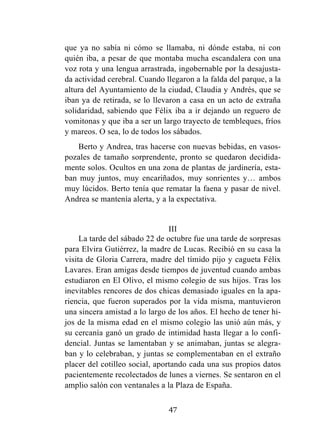 47
que ya no sabía ni cómo se llamaba, ni dónde estaba, ni con
quién iba, a pesar de que montaba mucha escandalera con una
voz rota y una lengua arrastrada, ingobernable por la desajusta-
da actividad cerebral. Cuando llegaron a la falda del parque, a la
altura del Ayuntamiento de la ciudad, Claudia y Andrés, que se
iban ya de retirada, se lo llevaron a casa en un acto de extraña
solidaridad, sabiendo que Félix iba a ir dejando un reguero de
vomitonas y que iba a ser un largo trayecto de tembleques, fríos
y mareos. O sea, lo de todos los sábados.
Berto y Andrea, tras hacerse con nuevas bebidas, en vasos-
pozales de tamaño sorprendente, pronto se quedaron decidida-
mente solos. Ocultos en una zona de plantas de jardinería, esta-
ban muy juntos, muy encariñados, muy sonrientes y… ambos
muy lúcidos. Berto tenía que rematar la faena y pasar de nivel.
Andrea se mantenía alerta, y a la expectativa.
III
La tarde del sábado 22 de octubre fue una tarde de sorpresas
para Elvira Gutiérrez, la madre de Lucas. Recibió en su casa la
visita de Gloria Carrera, madre del tímido pijo y cagueta Félix
Lavares. Eran amigas desde tiempos de juventud cuando ambas
estudiaron en El Olivo, el mismo colegio de sus hijos. Tras los
inevitables rencores de dos chicas demasiado iguales en la apa-
riencia, que fueron superados por la vida misma, mantuvieron
una sincera amistad a lo largo de los años. El hecho de tener hi-
jos de la misma edad en el mismo colegio las unió aún más, y
su cercanía ganó un grado de intimidad hasta llegar a lo confi-
dencial. Juntas se lamentaban y se animaban, juntas se alegra-
ban y lo celebraban, y juntas se complementaban en el extraño
placer del cotilleo social, aportando cada una sus propios datos
pacientemente recolectados de lunes a viernes. Se sentaron en el
amplio salón con ventanales a la Plaza de España.
 