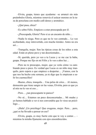 48
–Elvira, guapa, tienes que ayudarme –se arrancó sin más
preámbulos Gloria, mientras removía el azúcar moreno en la ta-
za de porcelana con medio café denso y aromático.
–¿Qué pasa, chica?
–Es sobre Félix. Empiezo a estar preocupada por él.
–¿Preocupada, Gloria? Pero si es un encanto de niño…
–Nadie lo niega. Pero es que no lo veo centrado… Lo veo
acobardado, muy introvertido, con mucha timidez. Antes no era
así…
–Tranquila, mujer. Son las típicas cosas de los niños a esta
edad. Están en pleno pavo y tan desorientados…
–Sí, querida, pero yo veo a tu Lucas y se me cae la baba,
guapa. Porque me fijo en mi Félix y lo veo a años luz…
–Pero no te preocupes, mujer, que ya verás cómo va cam-
biando poco a poco. Es verdad que Lucas es un niño muy tran-
quilo, pero espera a que empiece a despertar… ¡Vamos, con la
que nos ha hecho esta semana, ya te digo que le empiezan a sa-
lir los cuernecillos!
–Bueno, chica, tranquila… Una pelea de críos… Al menos,
demuestra que tiene sangre en las venas, Elvirita, pero es que yo
al mío no le veo ni eso…
–Pero… ¿tan preocupante te parece?
–No sé… Estamos un poco desconcertadas… Mi madre y
yo hemos hablado a ver si nos convendría que lo viese un psicó-
logo…
–¡Hala! ¡Un psicólogo! Que exageras, mujer. Pero… pero,
¿qué os ha llevado a pensar en eso?
–Elvira, guapa, es muy fuerte esto que te voy a contar… –
mientras la miraba fijamente con ojos ensombrecidos.
 