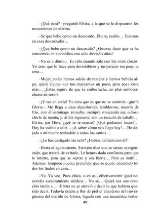49
–¿Qué pasa? –preguntó Elvira, a la que se le dispararon los
mecanismos de alarma.
–Sé que bebe como un descosido, Elvira, cariño… Estamos
en casa destrozadas…
–¿Que bebe como un descosido? ¿Quieres decir que se ha
convertido en alcohólico con sólo dieciséis años?
–No es a diario… Es sólo cuando sale con los otros chicos.
Yo creo que lo hace para desinhibirse y no parecer tan poquita
cosa…
–Mujer, todas hemos salido de marcha y hemos bebido al-
go, quizá alguna vez nos mareamos un poco, pero poca cosa
más… ¿Estás segura de que se emborracha, en plan emborra-
charse en serio?
–¡Y tan en serio! Yo creo que es que no se controla –gimió
Gloria–. Me llega a casa descolorido, tembloroso, muerto de
frío, con el estómago revuelto, siempre mascando ese odioso
chicle de menta, y, al día siguiente, con un resacón de caballo…
Elvira, por Dios, ¿qué se te ocurre? ¿Qué podemos hacer?…
Hoy ha vuelto a salir… ¡A saber cómo nos llega hoy!… He de-
jado a mi madre rezándole a todos los santos…
–¿Le has castigado sin salir? ¿Habéis hablado con él?
–Hasta el agotamiento. Siempre dice que se siente avergon-
zado, que tratará de evitarlo. Le hemos dado confianza para que
lo intente, para que se supere y sea fuerte… Pero es inútil…
Además, tampoco puedes pretender que se quede encerrado to-
dos los findes en casa…
–Ya. Ya veo. Pues chica, si es así, efectivamente igual ne-
cesitáis asesoramiento médico… No sé… Quizá sea una reac-
ción tardía a… –Elvira no se atrevió a decir lo que hubiera que-
rido decir. Todavía estaba a flor de piel el abandono del sinver-
güenza del marido de Gloria, fugado con una neumática verbe-
 