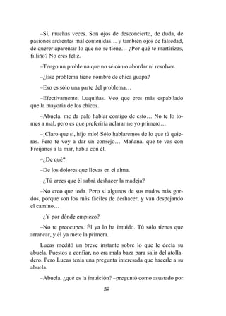 52
–Sí, muchas veces. Son ojos de desconcierto, de duda, de
pasiones ardientes mal contenidas… y también ojos de falsedad,
de querer aparentar lo que no se tiene… ¿Por qué te martirizas,
filliño? No eres feliz.
–Tengo un problema que no sé cómo abordar ni resolver.
–¿Ese problema tiene nombre de chica guapa?
–Eso es sólo una parte del problema…
–Efectivamente, Luquiñas. Veo que eres más espabilado
que la mayoría de los chicos.
–Abuela, me da palo hablar contigo de esto… No te lo to-
mes a mal, pero es que preferiría aclararme yo primero…
–¡Claro que sí, hijo mío! Sólo hablaremos de lo que tú quie-
ras. Pero te voy a dar un consejo… Mañana, que te vas con
Freijanes a la mar, habla con él.
–¿De qué?
–De los dolores que llevas en el alma.
–¿Tú crees que él sabrá deshacer la madeja?
–No creo que toda. Pero sí algunos de sus nudos más gor-
dos, porque son los más fáciles de deshacer, y van despejando
el camino…
–¿Y por dónde empiezo?
–No te preocupes. Él ya lo ha intuido. Tú sólo tienes que
arrancar, y él ya mete la primera.
Lucas meditó un breve instante sobre lo que le decía su
abuela. Puestos a confiar, no era mala baza para salir del atolla-
dero. Pero Lucas tenía una pregunta interesada que hacerle a su
abuela.
–Abuela, ¿qué es la intuición? –preguntó como asustado por
 