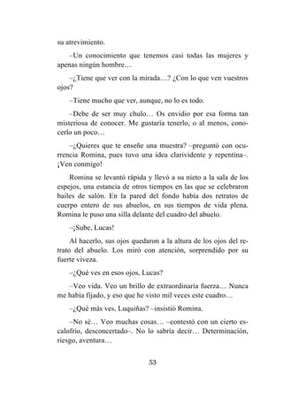 53
su atrevimiento.
–Un conocimiento que tenemos casi todas las mujeres y
apenas ningún hombre…
–¿Tiene que ver con la mirada…? ¿Con lo que ven vuestros
ojos?
–Tiene mucho que ver, aunque, no lo es todo.
–Debe de ser muy chulo… Os envidio por esa forma tan
misteriosa de conocer. Me gustaría tenerlo, o al menos, cono-
cerlo un poco…
–¿Quieres que te enseñe una muestra? –preguntó con ocu-
rrencia Romina, pues tuvo una idea clarividente y repentina–.
¡Ven conmigo!
Romina se levantó rápida y llevó a su nieto a la sala de los
espejos, una estancia de otros tiempos en las que se celebraron
bailes de salón. En la pared del fondo había dos retratos de
cuerpo entero de sus abuelos, en sus tiempos de vida plena.
Romina le puso una silla delante del cuadro del abuelo.
–¡Sube, Lucas!
Al hacerlo, sus ojos quedaron a la altura de los ojos del re-
trato del abuelo. Los miró con atención, sorprendido por su
fuerte viveza.
–¿Qué ves en esos ojos, Lucas?
–Veo vida. Veo un brillo de extraordinaria fuerza… Nunca
me había fijado, y eso que he visto mil veces este cuadro…
–¿Qué más ves, Luquiñas? –insistió Romina.
–No sé… Veo muchas cosas… –contestó con un cierto es-
calofrío, desconcertado–. No lo sabría decir… Determinación,
riesgo, aventura…
 