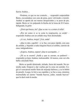 55
fuerza Andrea…
–Perdona, es que no me controlo… –respondió sorprendido
Berto, excusándose con cara de pena, pero volviendo a insistir.
Andrea se apartó de sus manos desquiciadas y se puso de pie,
rápida. Berto se vio palpando la hierba de la loma de El Castro.
Indignado, le gritó:
–¿Pero qué haces, tía? ¡Que se me va a cortar el rollo!
–¡Por mí como si se te corta la respiración, so cerdo! –
respondió Andrea con un enfado muy bien disimulado.
–¡A ver, Andrea, mujer! ¡Ven, anda!
–¡Que te den, capullo! –y se fue, con paso rápido, con cara
de enfado, y bajando a toda máquina hacia el asfalto, camino de
casa, indignadísima.
–¡Espera, Andrea, espera! ¡Que te acompaño…!
–¡Ni se te ocurra! ¡Anda y que te zurzan, so pedorro! –
respondió ya lejos Andrea, inalcanzable. Al menos, esta vez ella
había calculado bien.
Berto se quedó idiotizado, alelado, fuera del mundo. No en-
tendía nada. Empezó a dar vueltas por la zona sin sentido. Co-
gió el vaso-pozal medio lleno de mejunje halitoso, y se lo bebió
de penalti. Luego, lo tiró a sus espaldas y se fue a casa, mientras
murmullaba un eterno “manda huevos, joder, manda huevos”
que le duró toda la noche.
 